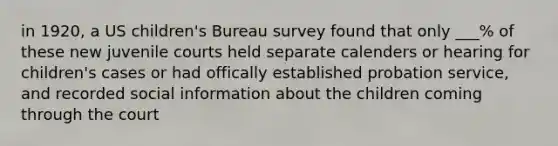 in 1920, a US children's Bureau survey found that only ___% of these new juvenile courts held separate calenders or hearing for children's cases or had offically established probation service, and recorded social information about the children coming through the court