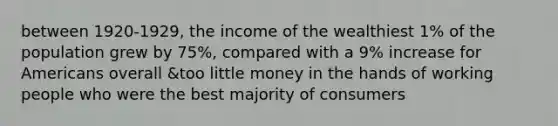 between 1920-1929, the income of the wealthiest 1% of the population grew by 75%, compared with a 9% increase for Americans overall &too little money in the hands of working people who were the best majority of consumers