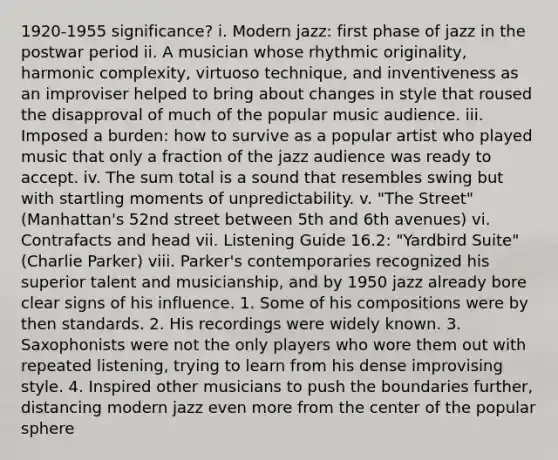 1920-1955 significance? i. Modern jazz: first phase of jazz in the postwar period ii. A musician whose rhythmic originality, harmonic complexity, virtuoso technique, and inventiveness as an improviser helped to bring about changes in style that roused the disapproval of much of the popular music audience. iii. Imposed a burden: how to survive as a popular artist who played music that only a fraction of the jazz audience was ready to accept. iv. The sum total is a sound that resembles swing but with startling moments of unpredictability. v. "The Street" (Manhattan's 52nd street between 5th and 6th avenues) vi. Contrafacts and head vii. Listening Guide 16.2: "Yardbird Suite" (Charlie Parker) viii. Parker's contemporaries recognized his superior talent and musicianship, and by 1950 jazz already bore clear signs of his influence. 1. Some of his compositions were by then standards. 2. His recordings were widely known. 3. Saxophonists were not the only players who wore them out with repeated listening, trying to learn from his dense improvising style. 4. Inspired other musicians to push the boundaries further, distancing modern jazz even more from the center of the popular sphere