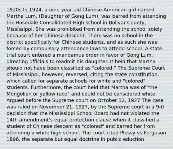 1920s In 1924, a nine year old Chinese-American girl named Martha Lum, (Daughter of Gong Lum), was barred from attending the Rosedale Consolidated High school in Bolivar County, Mississippi. She was prohibited from attending the school solely because of her Chinese descent. There was no school in the district specifically for Chinese students, and as such she was forced by compulsory attendance laws to attend school. A state trial court entered a mandamus order in favor of Gong Lum, directing officials to readmit his daughter. It held that Martha should not have been classified as "colored." The Supreme Court of Mississippi, however, reversed, citing the state constitution, which called for separate schools for white and "colored" students. Furthermore, the court held that Martha was of "the Mongolian or yellow race" and could not be considered white. Argued before the Supreme court on October 12, 1927 The case was ruled on November 21, 1927, by the Supreme court in a 9-0 decision that the Mississippi School Board had not violated the 14th amendment's equal protection clause when it classified a student of Chinese descent as "colored" and barred her from attending a white high school. The court cited Plessy vs Ferguson 1896, the separate but equal doctrine in public eduction