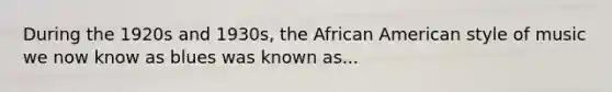 During the 1920s and 1930s, the African American style of music we now know as blues was known as...