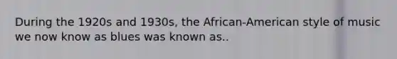 During the 1920s and 1930s, the African-American style of music we now know as blues was known as..