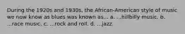 During the 1920s and 1930s, the African-American style of music we now know as blues was known as... a. ...hillbilly music. b. ...race music. c. ...rock and roll. d. ...jazz.