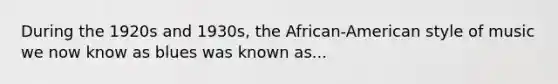 During the 1920s and 1930s, the African-American style of music we now know as blues was known as...