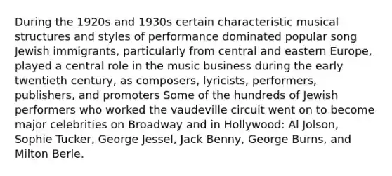 During the 1920s and 1930s certain characteristic musical structures and styles of performance dominated popular song Jewish immigrants, particularly from central and eastern Europe, played a central role in the music business during the early twentieth century, as composers, lyricists, performers, publishers, and promoters Some of the hundreds of Jewish performers who worked the vaudeville circuit went on to become major celebrities on Broadway and in Hollywood: Al Jolson, Sophie Tucker, George Jessel, Jack Benny, George Burns, and Milton Berle.