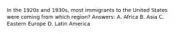 In the 1920s and 1930s, most immigrants to the United States were coming from which region? Answers: A. Africa B. Asia C. Eastern Europe D. Latin America