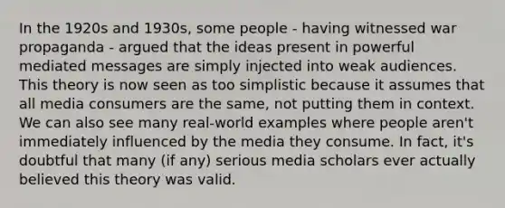 In the 1920s and 1930s, some people - having witnessed war propaganda - argued that the ideas present in powerful mediated messages are simply injected into weak audiences. This theory is now seen as too simplistic because it assumes that all media consumers are the same, not putting them in context. We can also see many real-world examples where people aren't immediately influenced by the media they consume. In fact, it's doubtful that many (if any) serious media scholars ever actually believed this theory was valid.