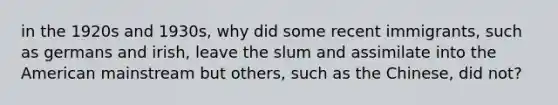 in the 1920s and 1930s, why did some recent immigrants, such as germans and irish, leave the slum and assimilate into the American mainstream but others, such as the Chinese, did not?