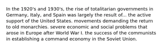 In the 1920's and 1930's, the rise of totalitarian governments in Germany, Italy, and Spain was largely the result of... the active support of the United States. movements demanding the return to old monarchies. severe economic and social problems that arose in Europe after World War I. the success of the communists in establishing a command economy in the Soviet Union.