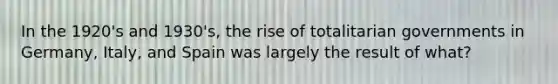 In the 1920's and 1930's, the rise of totalitarian governments in Germany, Italy, and Spain was largely the result of what?