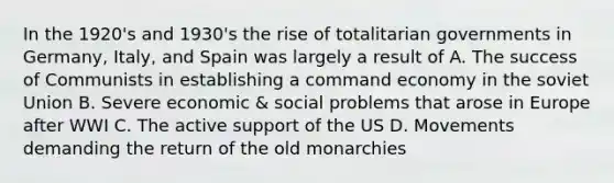 In the 1920's and 1930's the rise of totalitarian governments in Germany, Italy, and Spain was largely a result of A. The success of Communists in establishing a command economy in the soviet Union B. Severe economic & social problems that arose in Europe after WWI C. The active support of the US D. Movements demanding the return of the old monarchies