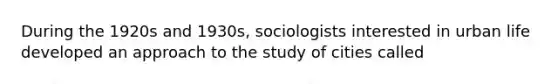 During the 1920s and 1930s, sociologists interested in urban life developed an approach to the study of cities called