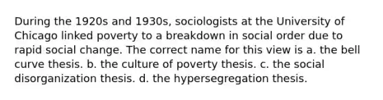 During the 1920s and 1930s, sociologists at the University of Chicago linked poverty to a breakdown in social order due to rapid social change. The correct name for this view is a. the bell curve thesis. b. the culture of poverty thesis. c. the social disorganization thesis. d. the hypersegregation thesis.