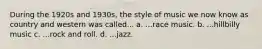 During the 1920s and 1930s, the style of music we now know as country and western was called... a. ...race music. b. ...hillbilly music c. ...rock and roll. d. ...jazz.