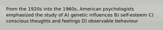 From the 1920s into the 1960s, American psychologists emphasized the study of A) genetic influences B) self-esteem C) conscious thoughts and feelings D) observable behaviour