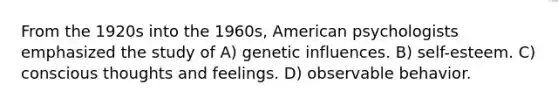 From the 1920s into the 1960s, American psychologists emphasized the study of A) genetic influences. B) self-esteem. C) conscious thoughts and feelings. D) observable behavior.