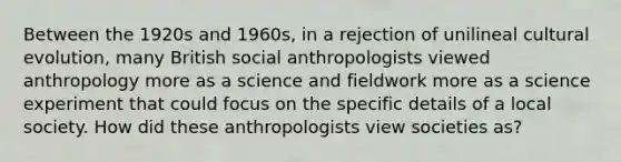 Between the 1920s and 1960s, in a rejection of unilineal cultural evolution, many British social anthropologists viewed anthropology more as a science and fieldwork more as a science experiment that could focus on the specific details of a local society. How did these anthropologists view societies as?