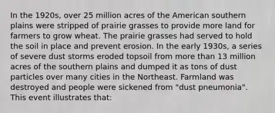 In the 1920s, over 25 million acres of the American southern plains were stripped of prairie grasses to provide more land for farmers to grow wheat. The prairie grasses had served to hold the soil in place and prevent erosion. In the early 1930s, a series of severe dust storms eroded topsoil from more than 13 million acres of the southern plains and dumped it as tons of dust particles over many cities in the Northeast. Farmland was destroyed and people were sickened from "dust pneumonia". This event illustrates that: