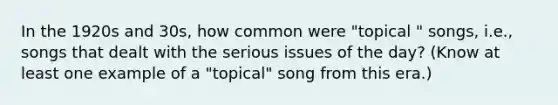 In the 1920s and 30s, how common were "topical " songs, i.e., songs that dealt with the serious issues of the day? (Know at least one example of a "topical" song from this era.)