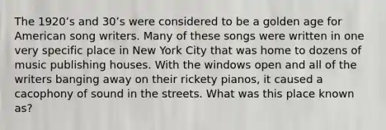 The 1920ʼs and 30ʼs were considered to be a golden age for American song writers. Many of these songs were written in one very specific place in New York City that was home to dozens of music publishing houses. With the windows open and all of the writers banging away on their rickety pianos, it caused a cacophony of sound in the streets. What was this place known as?