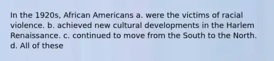 In the 1920s, African Americans a. were the victims of racial violence. b. achieved new cultural developments in the Harlem Renaissance. c. continued to move from the South to the North. d. All of these