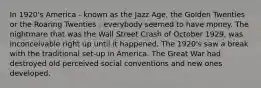 In 1920's America - known as the Jazz Age, the Golden Twenties or the Roaring Twenties - everybody seemed to have money. The nightmare that was the Wall Street Crash of October 1929, was inconceivable right up until it happened. The 1920's saw a break with the traditional set-up in America. The Great War had destroyed old perceived social conventions and new ones developed.