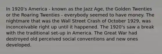 In 1920's America - known as the Jazz Age, the Golden Twenties or the Roaring Twenties - everybody seemed to have money. The nightmare that was the Wall Street Crash of October 1929, was inconceivable right up until it happened. The 1920's saw a break with the traditional set-up in America. The Great War had destroyed old perceived social conventions and new ones developed.