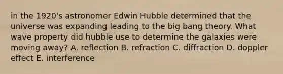 in the 1920's astronomer Edwin Hubble determined that the universe was expanding leading to the big bang theory. What wave property did hubble use to determine the galaxies were moving away? A. reflection B. refraction C. diffraction D. doppler effect E. interference