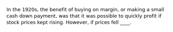 In the 1920s, the benefit of buying on margin, or making a small cash down payment, was that it was possible to quickly profit if stock prices kept rising. However, if prices fell ____.