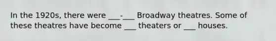 In the 1920s, there were ___-___ Broadway theatres. Some of these theatres have become ___ theaters or ___ houses.