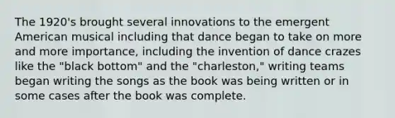 The 1920's brought several innovations to the emergent American musical including that dance began to take on more and more importance, including the invention of dance crazes like the "black bottom" and the "charleston," writing teams began writing the songs as the book was being written or in some cases after the book was complete.