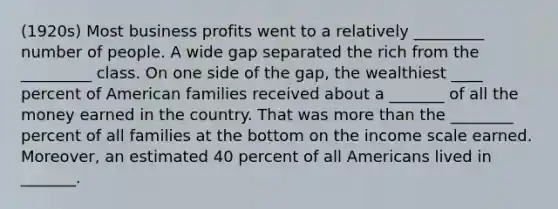 (1920s) Most business profits went to a relatively _________ number of people. A wide gap separated the rich from the _________ class. On one side of the gap, the wealthiest ____ percent of American families received about a _______ of all the money earned in the country. That was more than the ________ percent of all families at the bottom on the income scale earned. Moreover, an estimated 40 percent of all Americans lived in _______.