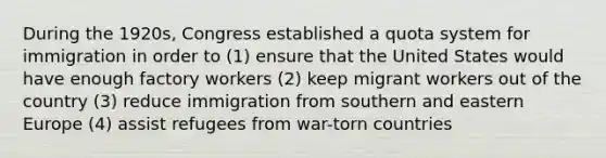 During the 1920s, Congress established a quota system for immigration in order to (1) ensure that the United States would have enough factory workers (2) keep migrant workers out of the country (3) reduce immigration from southern and eastern Europe (4) assist refugees from war-torn countries