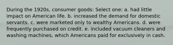 During the 1920s, consumer goods: Select one: a. had little impact on American life. b. increased the demand for domestic servants. c. were marketed only to wealthy Americans. d. were frequently purchased on credit. e. included vacuum cleaners and washing machines, which Americans paid for exclusively in cash.