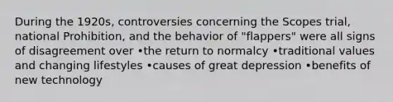 During the 1920s, controversies concerning the Scopes trial, national Prohibition, and the behavior of "flappers" were all signs of disagreement over •the return to normalcy •traditional values and changing lifestyles •causes of great depression •benefits of new technology