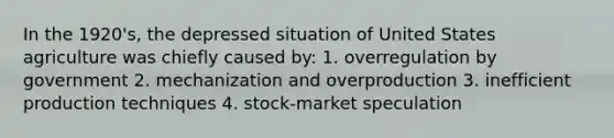 In the 1920's, the depressed situation of United States agriculture was chiefly caused by: 1. overregulation by government 2. mechanization and overproduction 3. inefficient production techniques 4. stock-market speculation