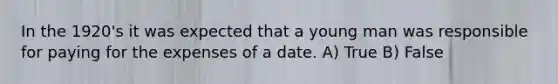 In the 1920's it was expected that a young man was responsible for paying for the expenses of a date. A) True B) False