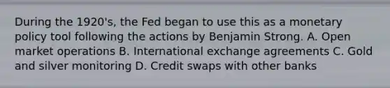 During the 1920's, the Fed began to use this as a <a href='https://www.questionai.com/knowledge/kEE0G7Llsx-monetary-policy' class='anchor-knowledge'>monetary policy</a> tool following the actions by Benjamin Strong. A. Open market operations B. International exchange agreements C. Gold and silver monitoring D. Credit swaps with other banks