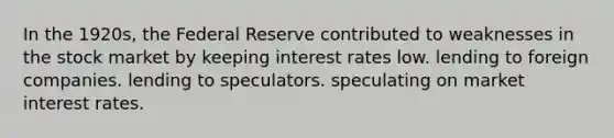 In the 1920s, the Federal Reserve contributed to weaknesses in the stock market by keeping interest rates low. lending to foreign companies. lending to speculators. speculating on market interest rates.