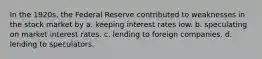 In the 1920s, the Federal Reserve contributed to weaknesses in the stock market by a. keeping interest rates low. b. speculating on market interest rates. c. lending to foreign companies. d. lending to speculators.