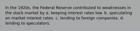 In the 1920s, the Federal Reserve contributed to weaknesses in the stock market by a. keeping interest rates low. b. speculating on market interest rates. c. lending to foreign companies. d. lending to speculators.