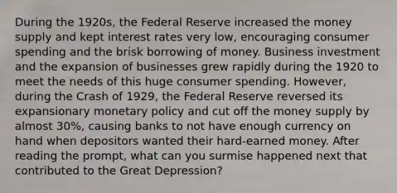 During the 1920s, the Federal Reserve increased the money supply and kept interest rates very low, encouraging consumer spending and the brisk borrowing of money. Business investment and the expansion of businesses grew rapidly during the 1920 to meet the needs of this huge consumer spending. However, during the Crash of 1929, the Federal Reserve reversed its expansionary monetary policy and cut off the money supply by almost 30%, causing banks to not have enough currency on hand when depositors wanted their hard-earned money. After reading the prompt, what can you surmise happened next that contributed to the Great Depression?