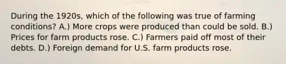 During the 1920s, which of the following was true of farming conditions? A.) More crops were produced than could be sold. B.) Prices for farm products rose. C.) Farmers paid off most of their debts. D.) Foreign demand for U.S. farm products rose.