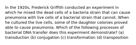 In the 1920s, Frederick Griffith conducted an experiment in which he mixed the dead cells of a bacteria strain that can cause pneumonia with live cells of a bacterial strain that cannot. When he cultured the live cells, some of the daughter colonies proved able to cause pneumonia. Which of the following processes of bacterial DNA transfer does this experiment demonstrate? (a) transduction (b) conjugation (c) transformation (d) transposition