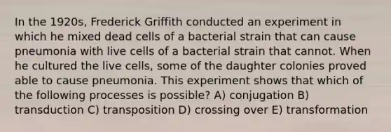 In the 1920s, Frederick Griffith conducted an experiment in which he mixed dead cells of a bacterial strain that can cause pneumonia with live cells of a bacterial strain that cannot. When he cultured the live cells, some of the daughter colonies proved able to cause pneumonia. This experiment shows that which of the following processes is possible? A) conjugation B) transduction C) transposition D) crossing over E) transformation