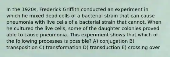 In the 1920s, Frederick Griffith conducted an experiment in which he mixed dead cells of a bacterial strain that can cause pneumonia with live cells of a bacterial strain that cannot. When he cultured the live cells, some of the daughter colonies proved able to cause pneumonia. This experiment shows that which of the following processes is possible? A) conjugation B) transposition C) transformation D) transduction E) crossing over