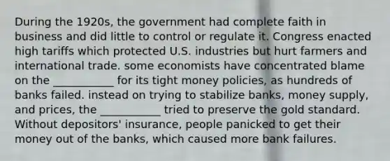 During the 1920s, the government had complete faith in business and did little to control or regulate it. Congress enacted high tariffs which protected U.S. industries but hurt farmers and international trade. some economists have concentrated blame on the ___________ for its tight money policies, as hundreds of banks failed. instead on trying to stabilize banks, money supply, and prices, the ___________ tried to preserve the gold standard. Without depositors' insurance, people panicked to get their money out of the banks, which caused more bank failures.