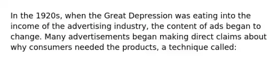 In the 1920s, when the Great Depression was eating into the income of the advertising industry, the content of ads began to change. Many advertisements began making direct claims about why consumers needed the products, a technique called: