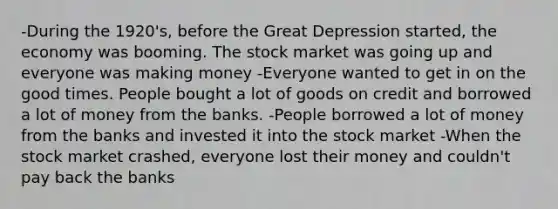 -During the 1920's, before the Great Depression started, the economy was booming. The stock market was going up and everyone was making money -Everyone wanted to get in on the good times. People bought a lot of goods on credit and borrowed a lot of money from the banks. -People borrowed a lot of money from the banks and invested it into the stock market -When the stock market crashed, everyone lost their money and couldn't pay back the banks