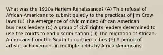 What was the 1920s Harlem Renaissance? (A) Th e refusal of African-Americans to submit quietly to the practices of Jim Crow laws (B) The emergence of civic-minded African-American business leaders (C) A group of civil rights leaders determined to use the courts to end discrimination (D) The migration of African-Americans from the South to northern cities (E) A period of artistic achievement in multiple fields by AfricanAmericans